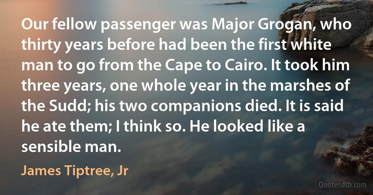 Our fellow passenger was Major Grogan, who thirty years before had been the first white man to go from the Cape to Cairo. It took him three years, one whole year in the marshes of the Sudd; his two companions died. It is said he ate them; I think so. He looked like a sensible man. (James Tiptree, Jr)