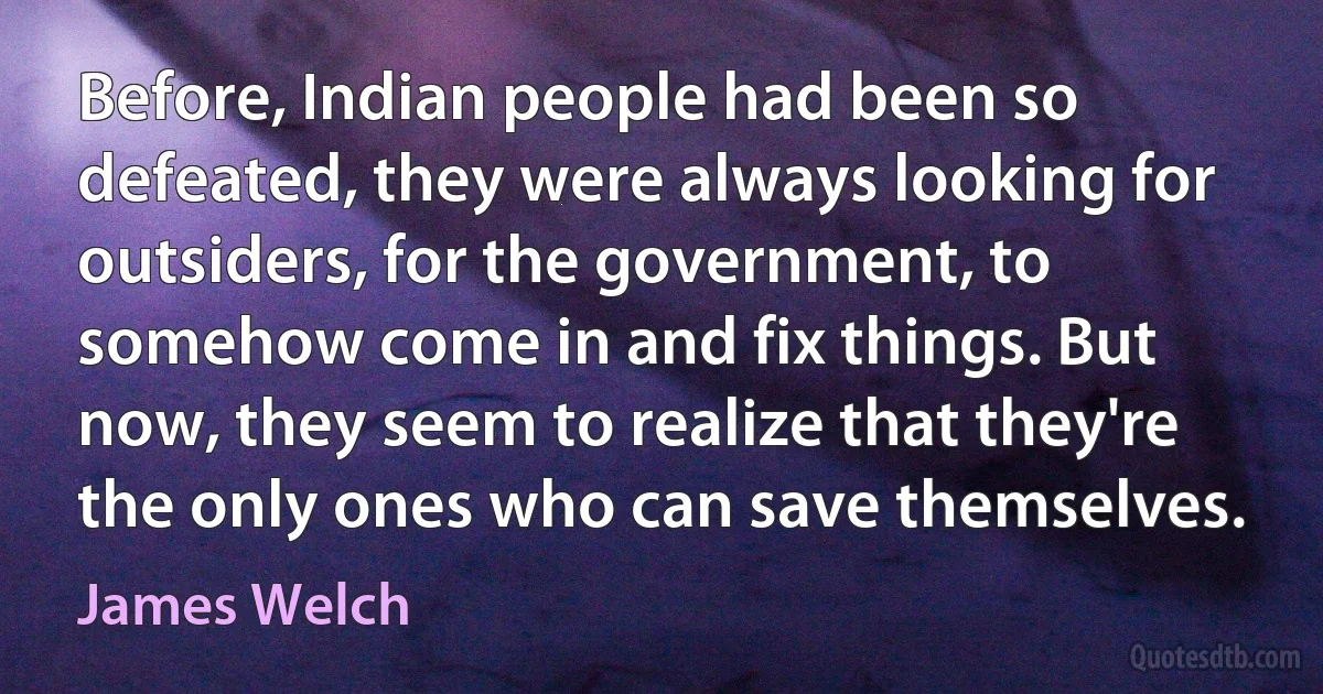 Before, Indian people had been so defeated, they were always looking for outsiders, for the government, to somehow come in and fix things. But now, they seem to realize that they're the only ones who can save themselves. (James Welch)