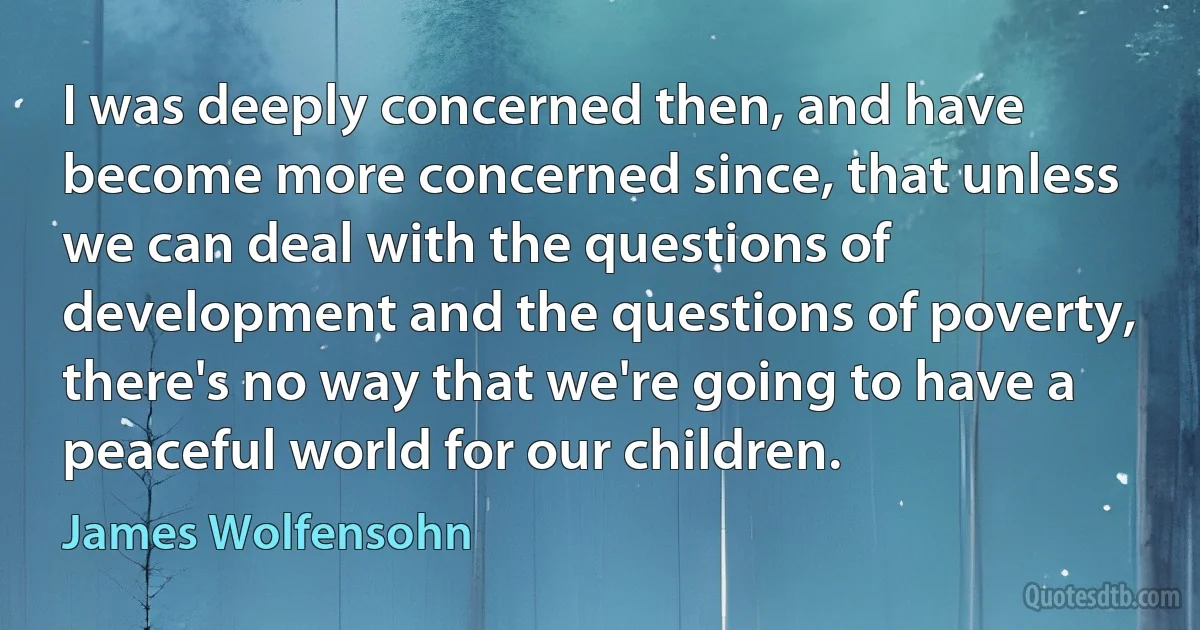 I was deeply concerned then, and have become more concerned since, that unless we can deal with the questions of development and the questions of poverty, there's no way that we're going to have a peaceful world for our children. (James Wolfensohn)