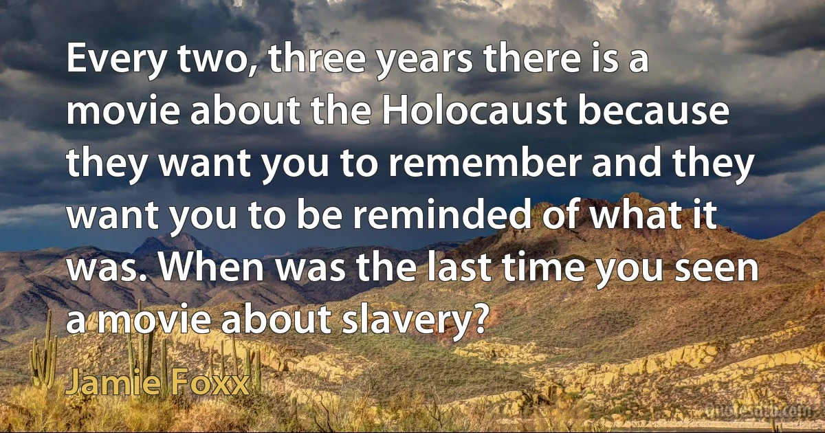 Every two, three years there is a movie about the Holocaust because they want you to remember and they want you to be reminded of what it was. When was the last time you seen a movie about slavery? (Jamie Foxx)