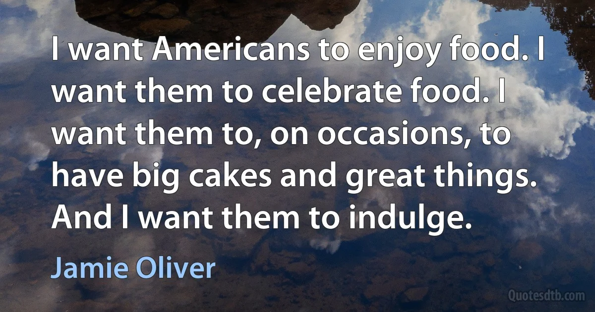 I want Americans to enjoy food. I want them to celebrate food. I want them to, on occasions, to have big cakes and great things. And I want them to indulge. (Jamie Oliver)