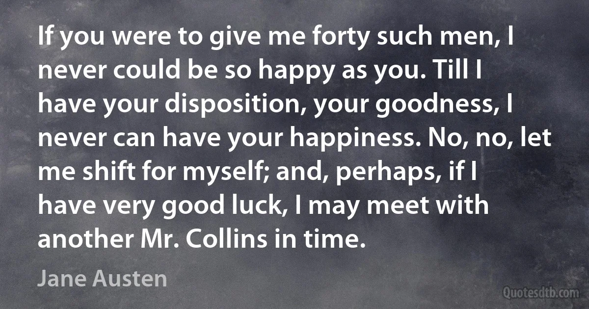 If you were to give me forty such men, I never could be so happy as you. Till I have your disposition, your goodness, I never can have your happiness. No, no, let me shift for myself; and, perhaps, if I have very good luck, I may meet with another Mr. Collins in time. (Jane Austen)