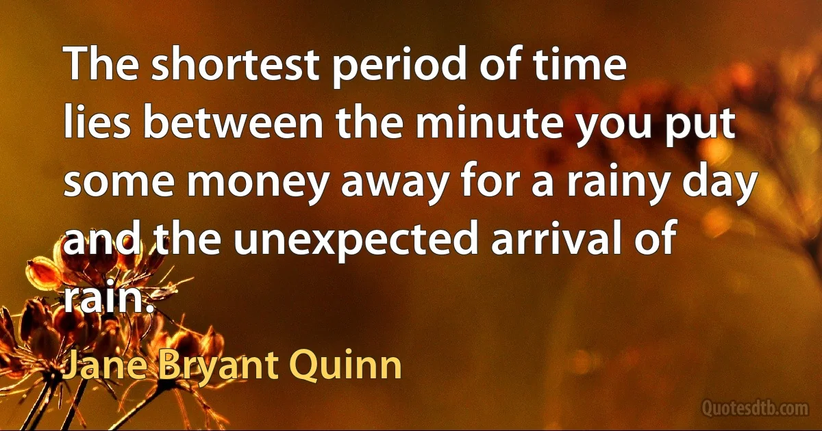 The shortest period of time lies between the minute you put some money away for a rainy day and the unexpected arrival of rain. (Jane Bryant Quinn)