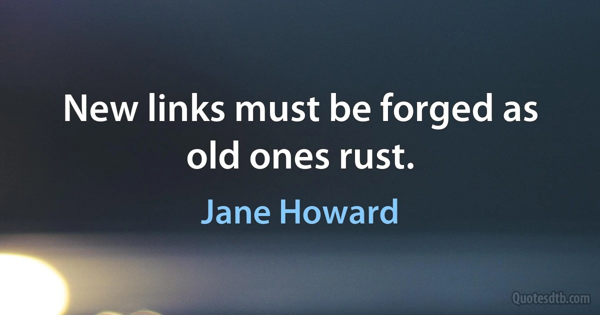 New links must be forged as old ones rust. (Jane Howard)