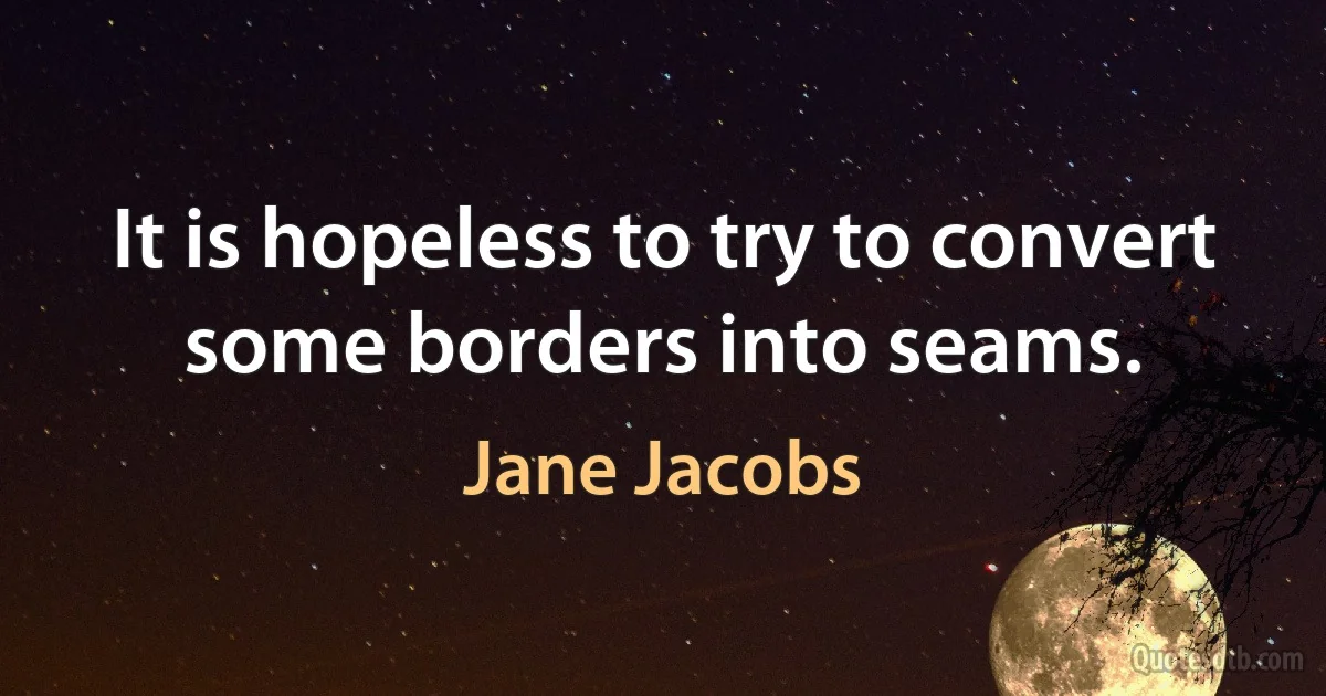 It is hopeless to try to convert some borders into seams. (Jane Jacobs)