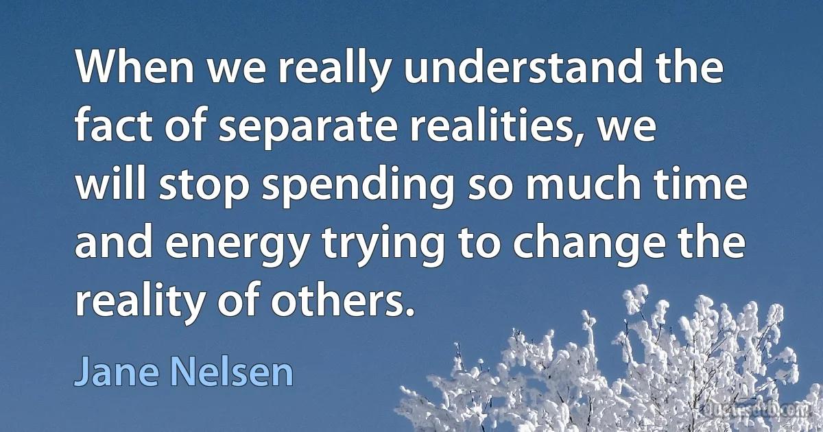 When we really understand the fact of separate realities, we will stop spending so much time and energy trying to change the reality of others. (Jane Nelsen)