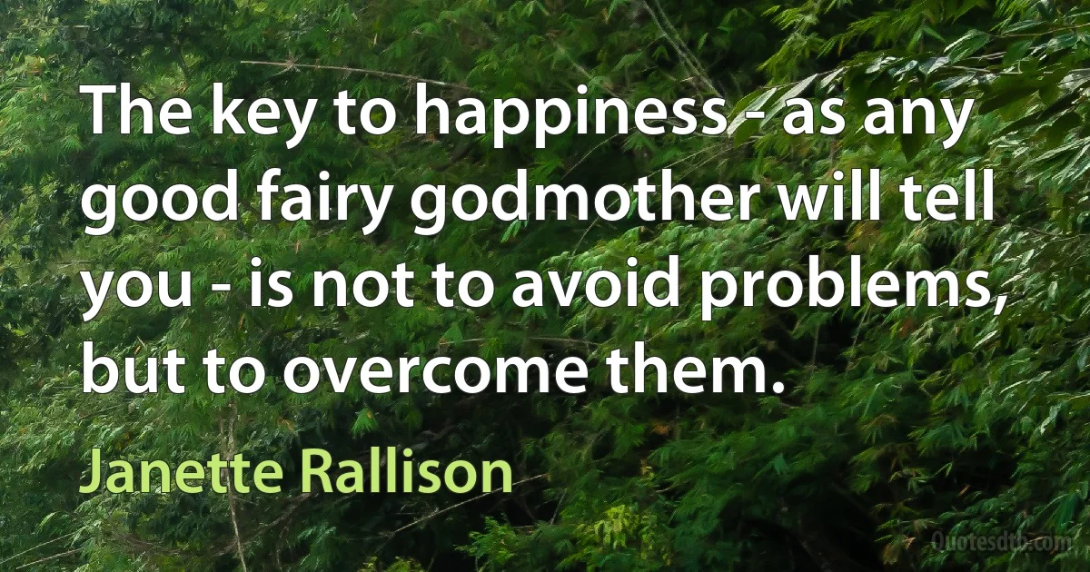 The key to happiness - as any good fairy godmother will tell you - is not to avoid problems, but to overcome them. (Janette Rallison)