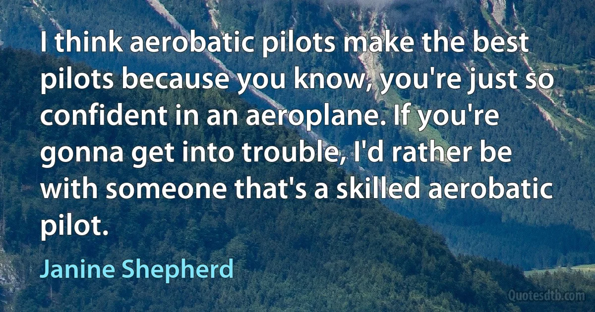 I think aerobatic pilots make the best pilots because you know, you're just so confident in an aeroplane. If you're gonna get into trouble, I'd rather be with someone that's a skilled aerobatic pilot. (Janine Shepherd)