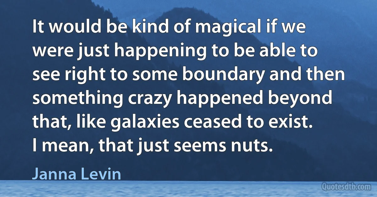 It would be kind of magical if we were just happening to be able to see right to some boundary and then something crazy happened beyond that, like galaxies ceased to exist. I mean, that just seems nuts. (Janna Levin)