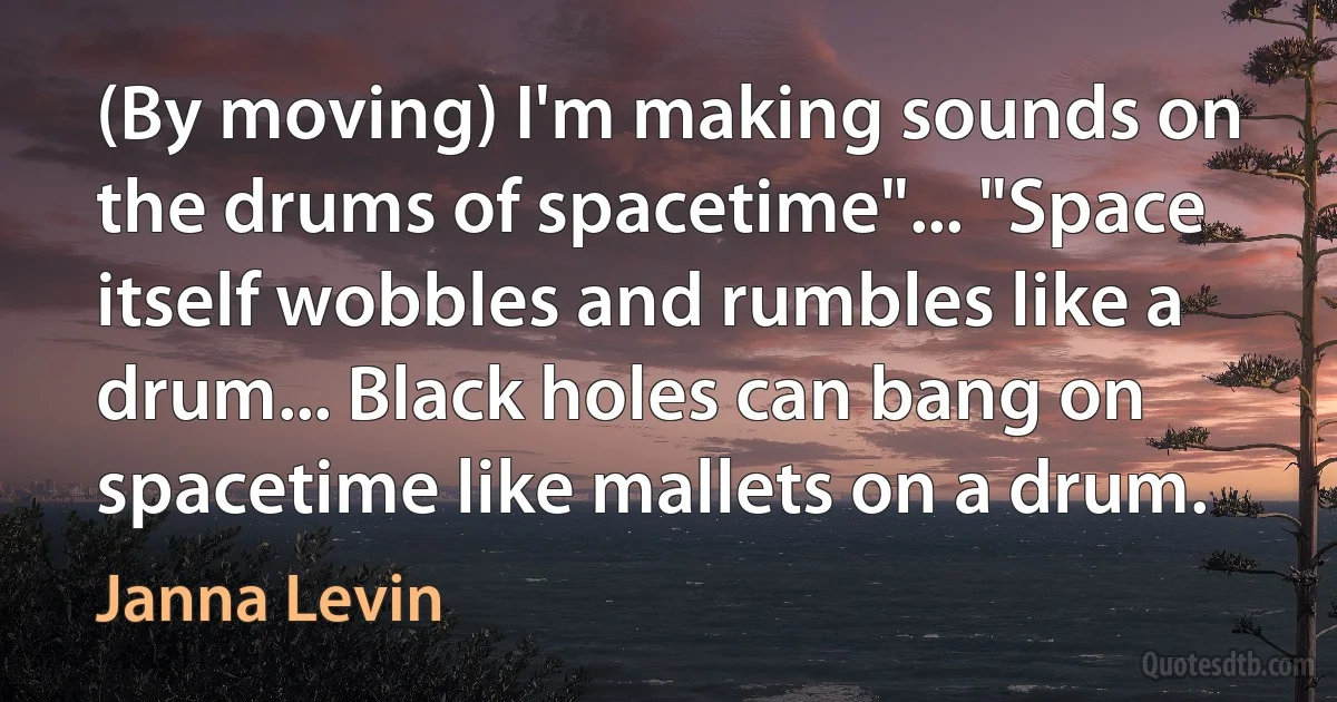 (By moving) I'm making sounds on the drums of spacetime"... "Space itself wobbles and rumbles like a drum... Black holes can bang on spacetime like mallets on a drum. (Janna Levin)