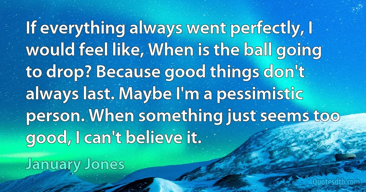 If everything always went perfectly, I would feel like, When is the ball going to drop? Because good things don't always last. Maybe I'm a pessimistic person. When something just seems too good, I can't believe it. (January Jones)