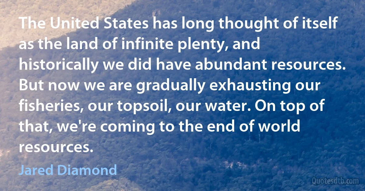 The United States has long thought of itself as the land of infinite plenty, and historically we did have abundant resources. But now we are gradually exhausting our fisheries, our topsoil, our water. On top of that, we're coming to the end of world resources. (Jared Diamond)