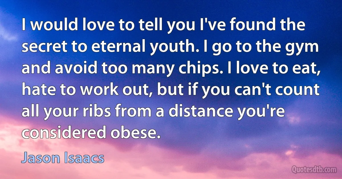 I would love to tell you I've found the secret to eternal youth. I go to the gym and avoid too many chips. I love to eat, hate to work out, but if you can't count all your ribs from a distance you're considered obese. (Jason Isaacs)