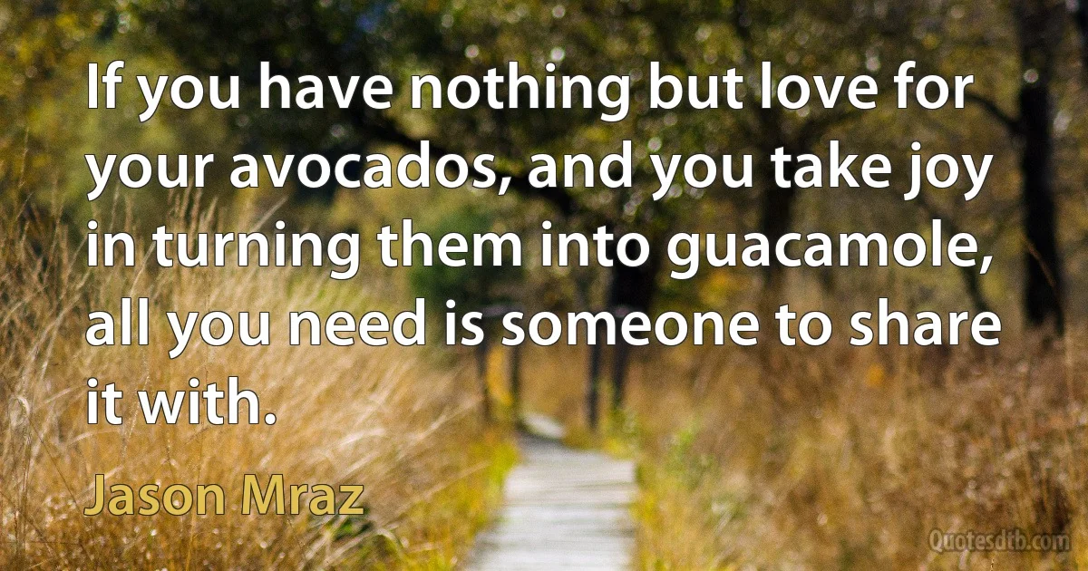 If you have nothing but love for your avocados, and you take joy in turning them into guacamole, all you need is someone to share it with. (Jason Mraz)