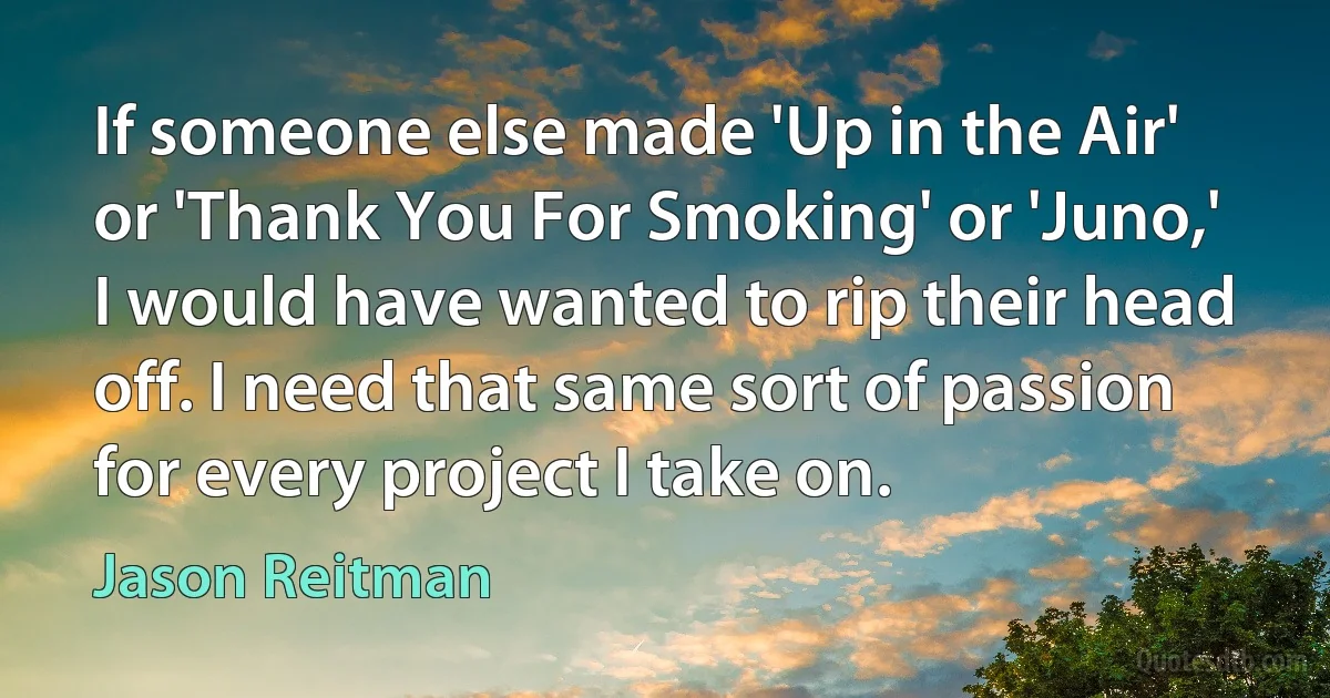 If someone else made 'Up in the Air' or 'Thank You For Smoking' or 'Juno,' I would have wanted to rip their head off. I need that same sort of passion for every project I take on. (Jason Reitman)