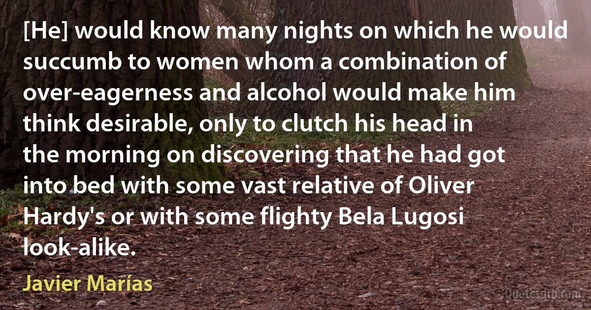 [He] would know many nights on which he would succumb to women whom a combination of over-eagerness and alcohol would make him think desirable, only to clutch his head in the morning on discovering that he had got into bed with some vast relative of Oliver Hardy's or with some flighty Bela Lugosi look-alike. (Javier Marías)