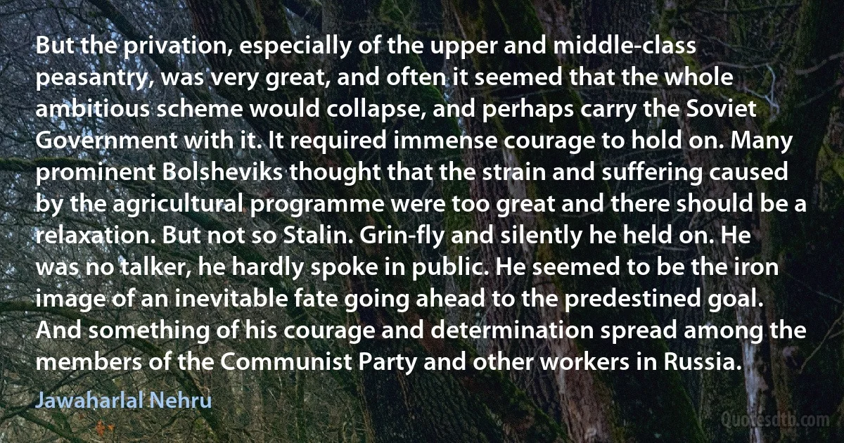 But the privation, especially of the upper and middle-class peasantry, was very great, and often it seemed that the whole ambitious scheme would collapse, and perhaps carry the Soviet Government with it. It required immense courage to hold on. Many prominent Bolsheviks thought that the strain and suffering caused by the agricultural programme were too great and there should be a relaxation. But not so Stalin. Grin-fly and silently he held on. He was no talker, he hardly spoke in public. He seemed to be the iron image of an inevitable fate going ahead to the predestined goal. And something of his courage and determination spread among the members of the Communist Party and other workers in Russia. (Jawaharlal Nehru)