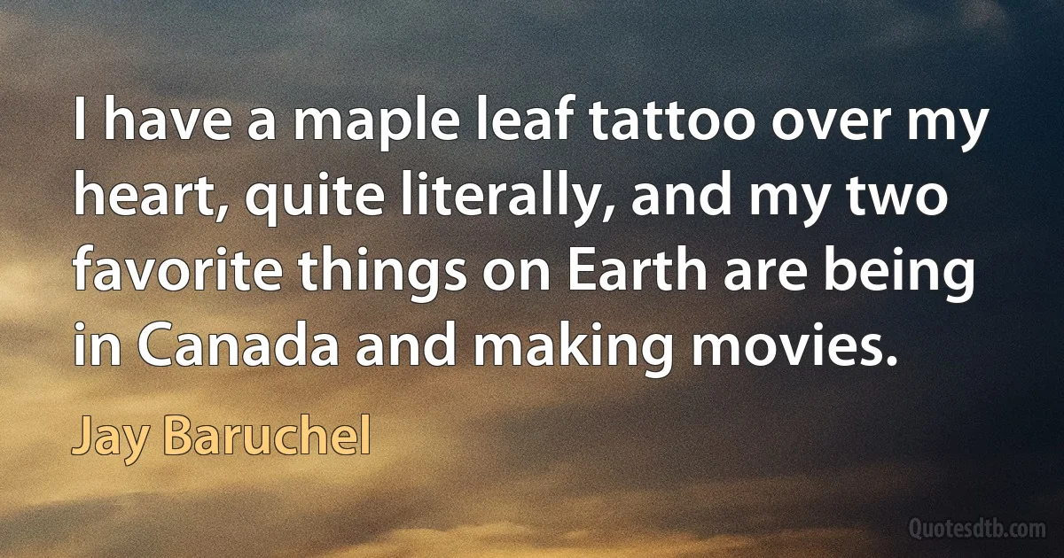 I have a maple leaf tattoo over my heart, quite literally, and my two favorite things on Earth are being in Canada and making movies. (Jay Baruchel)