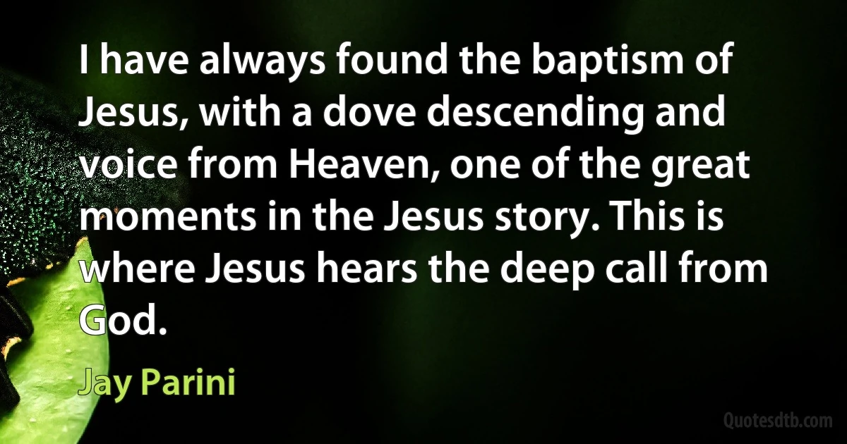 I have always found the baptism of Jesus, with a dove descending and voice from Heaven, one of the great moments in the Jesus story. This is where Jesus hears the deep call from God. (Jay Parini)