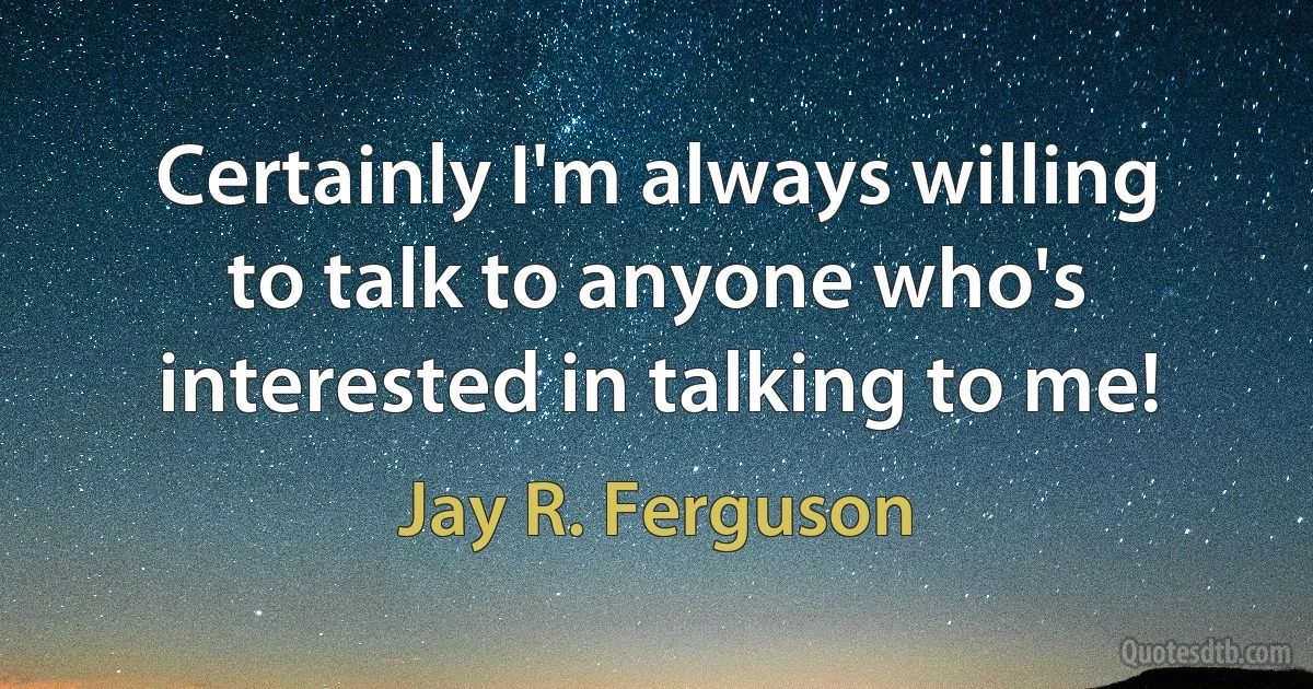 Certainly I'm always willing to talk to anyone who's interested in talking to me! (Jay R. Ferguson)