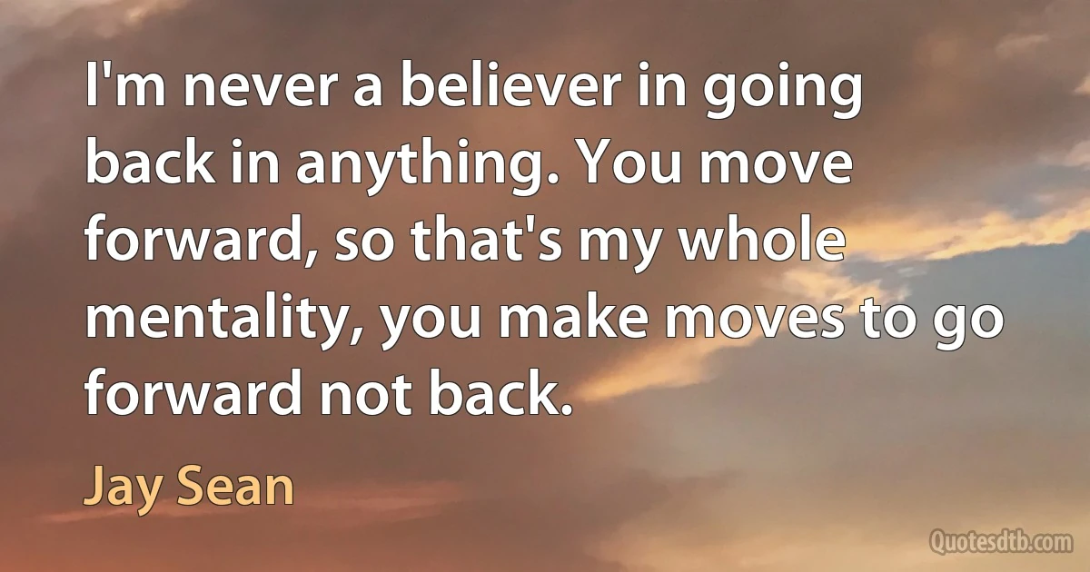 I'm never a believer in going back in anything. You move forward, so that's my whole mentality, you make moves to go forward not back. (Jay Sean)