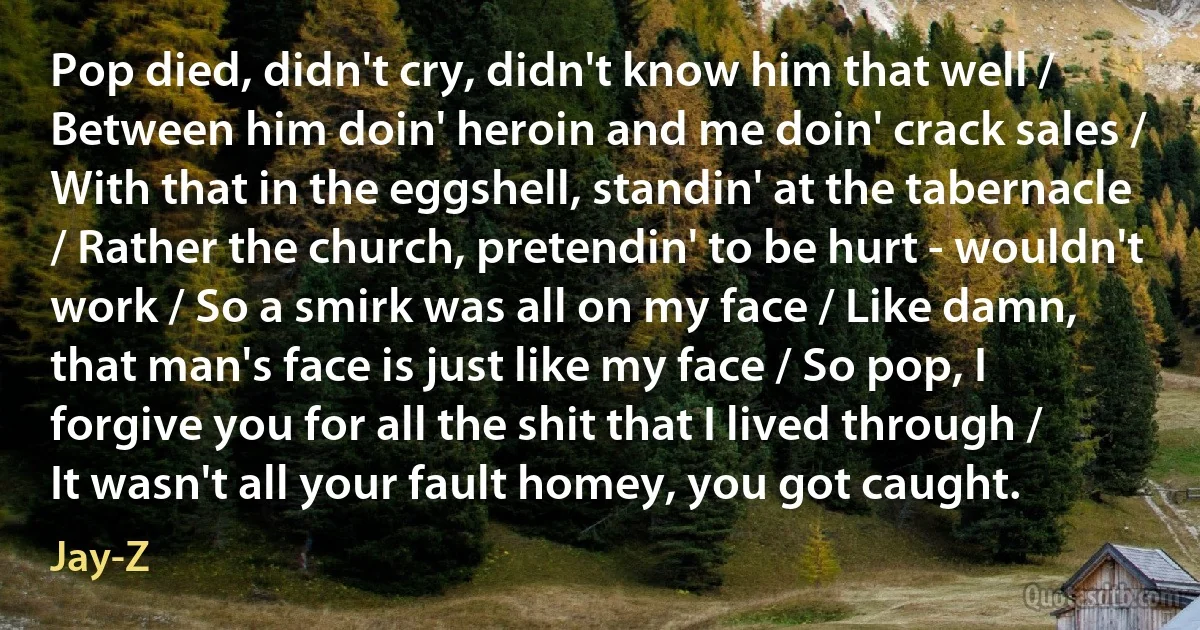 Pop died, didn't cry, didn't know him that well / Between him doin' heroin and me doin' crack sales / With that in the eggshell, standin' at the tabernacle / Rather the church, pretendin' to be hurt - wouldn't work / So a smirk was all on my face / Like damn, that man's face is just like my face / So pop, I forgive you for all the shit that I lived through / It wasn't all your fault homey, you got caught. (Jay-Z)