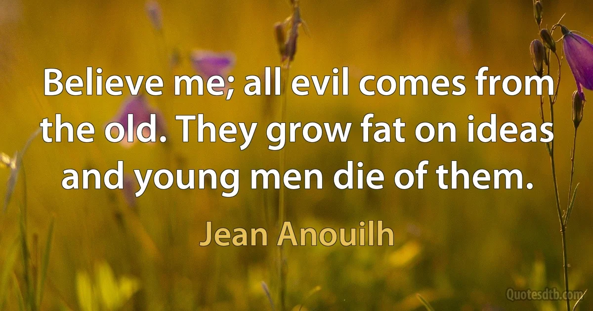 Believe me; all evil comes from the old. They grow fat on ideas and young men die of them. (Jean Anouilh)