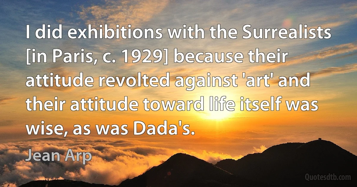 I did exhibitions with the Surrealists [in Paris, c. 1929] because their attitude revolted against 'art' and their attitude toward life itself was wise, as was Dada's. (Jean Arp)