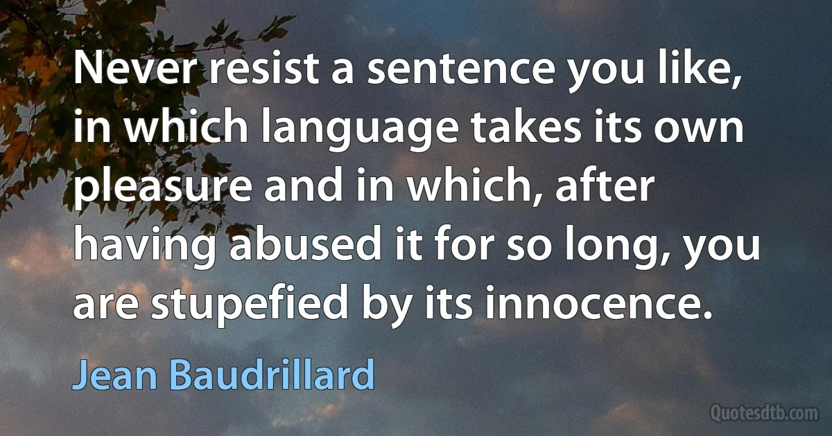 Never resist a sentence you like, in which language takes its own pleasure and in which, after having abused it for so long, you are stupefied by its innocence. (Jean Baudrillard)