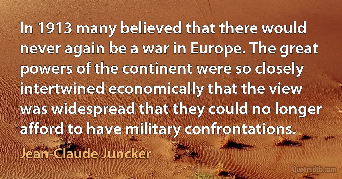 In 1913 many believed that there would never again be a war in Europe. The great powers of the continent were so closely intertwined economically that the view was widespread that they could no longer afford to have military confrontations. (Jean-Claude Juncker)