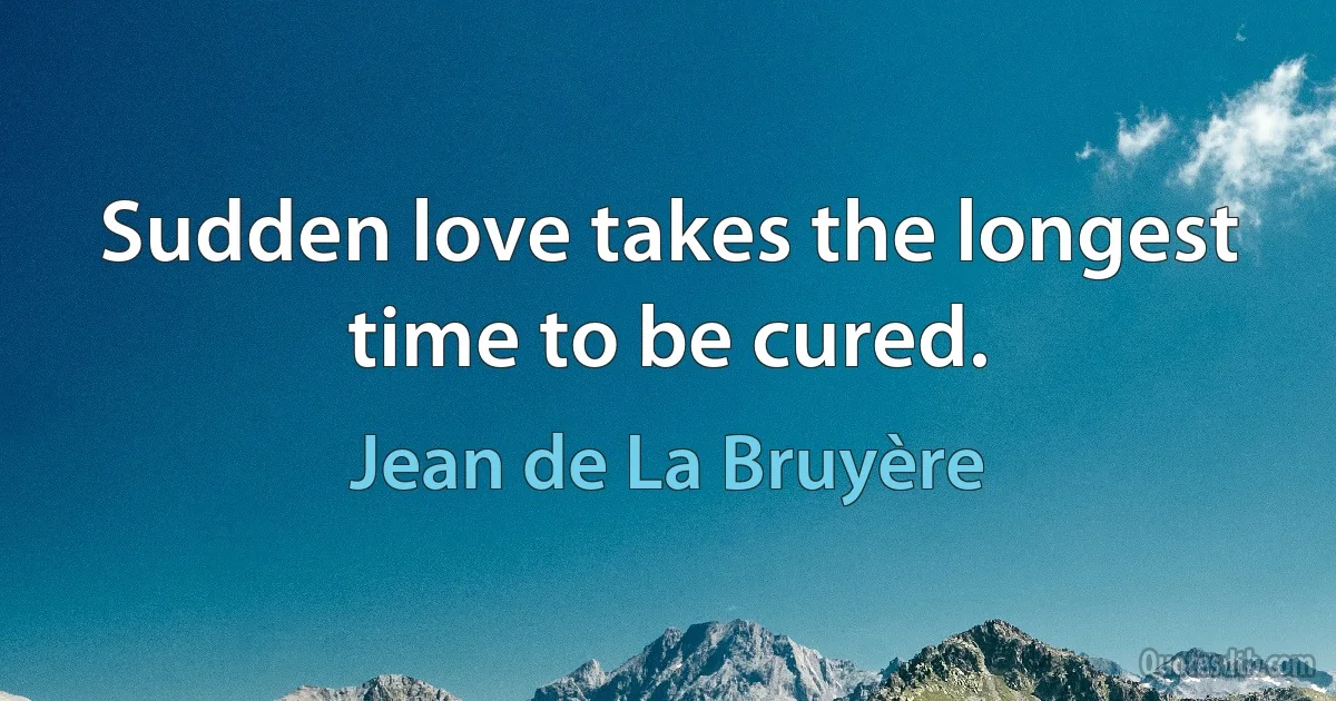 Sudden love takes the longest time to be cured. (Jean de La Bruyère)