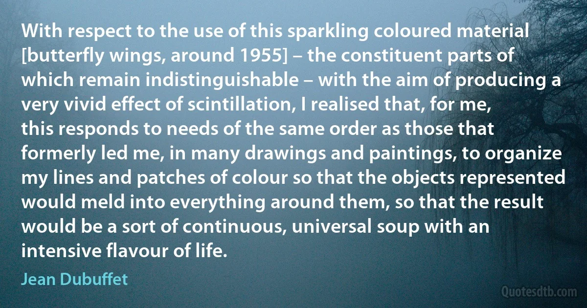 With respect to the use of this sparkling coloured material [butterfly wings, around 1955] – the constituent parts of which remain indistinguishable – with the aim of producing a very vivid effect of scintillation, I realised that, for me, this responds to needs of the same order as those that formerly led me, in many drawings and paintings, to organize my lines and patches of colour so that the objects represented would meld into everything around them, so that the result would be a sort of continuous, universal soup with an intensive flavour of life. (Jean Dubuffet)