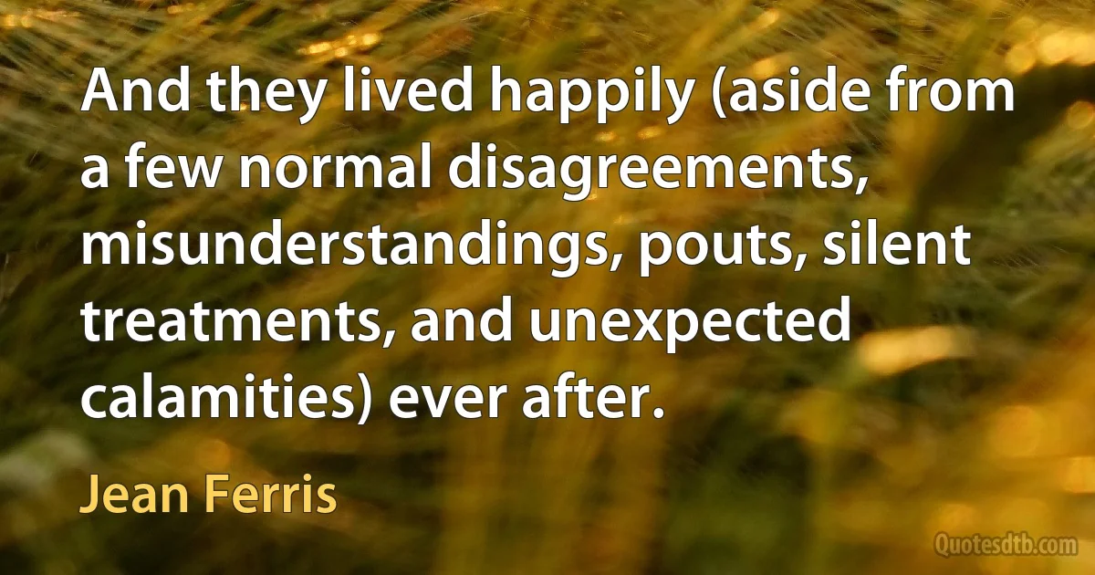 And they lived happily (aside from a few normal disagreements, misunderstandings, pouts, silent treatments, and unexpected calamities) ever after. (Jean Ferris)