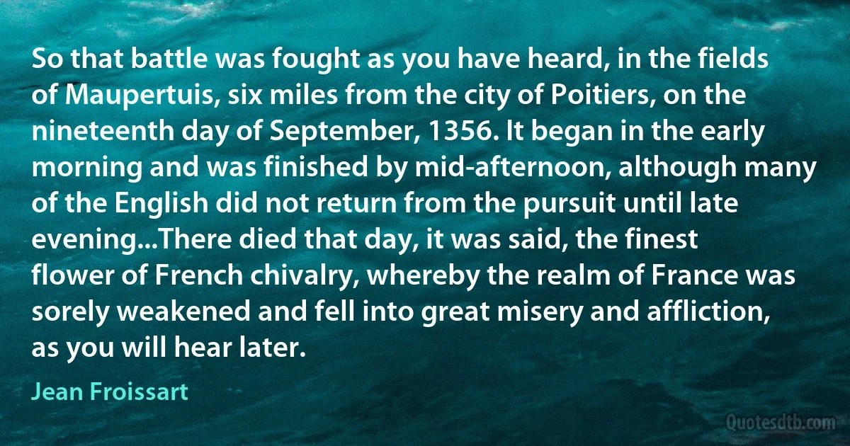 So that battle was fought as you have heard, in the fields of Maupertuis, six miles from the city of Poitiers, on the nineteenth day of September, 1356. It began in the early morning and was finished by mid-afternoon, although many of the English did not return from the pursuit until late evening...There died that day, it was said, the finest flower of French chivalry, whereby the realm of France was sorely weakened and fell into great misery and affliction, as you will hear later. (Jean Froissart)