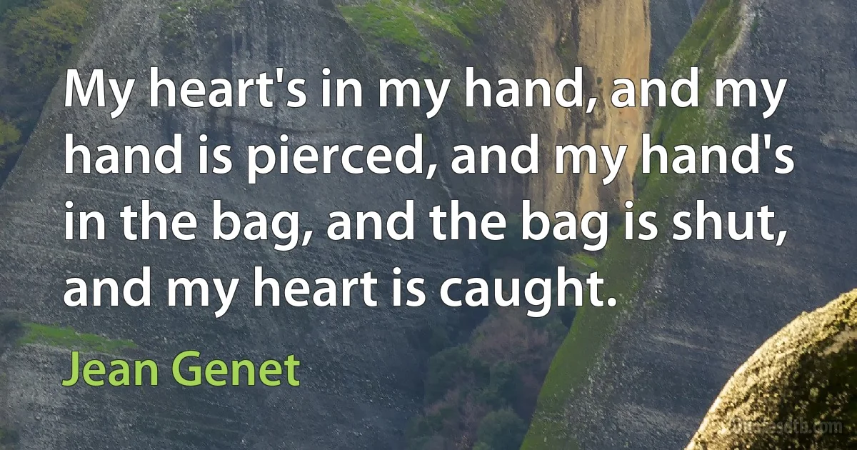 My heart's in my hand, and my hand is pierced, and my hand's in the bag, and the bag is shut, and my heart is caught. (Jean Genet)