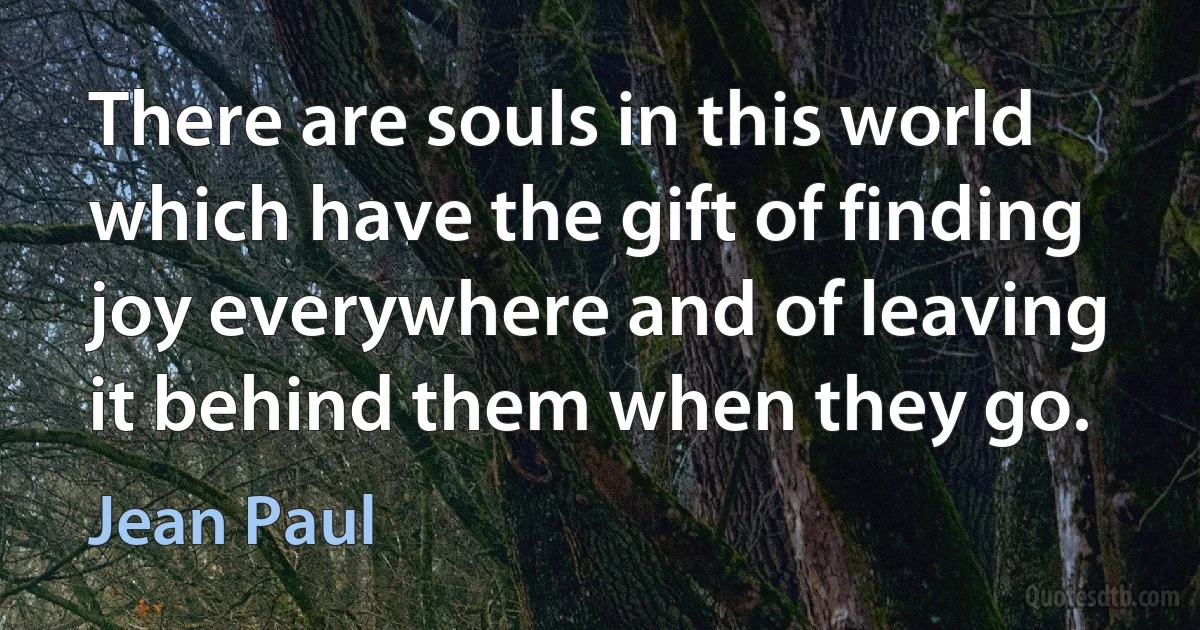 There are souls in this world which have the gift of finding joy everywhere and of leaving it behind them when they go. (Jean Paul)