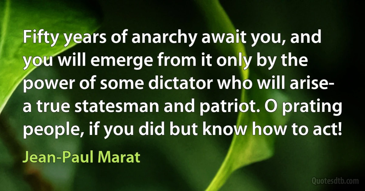 Fifty years of anarchy await you, and you will emerge from it only by the power of some dictator who will arise- a true statesman and patriot. O prating people, if you did but know how to act! (Jean-Paul Marat)