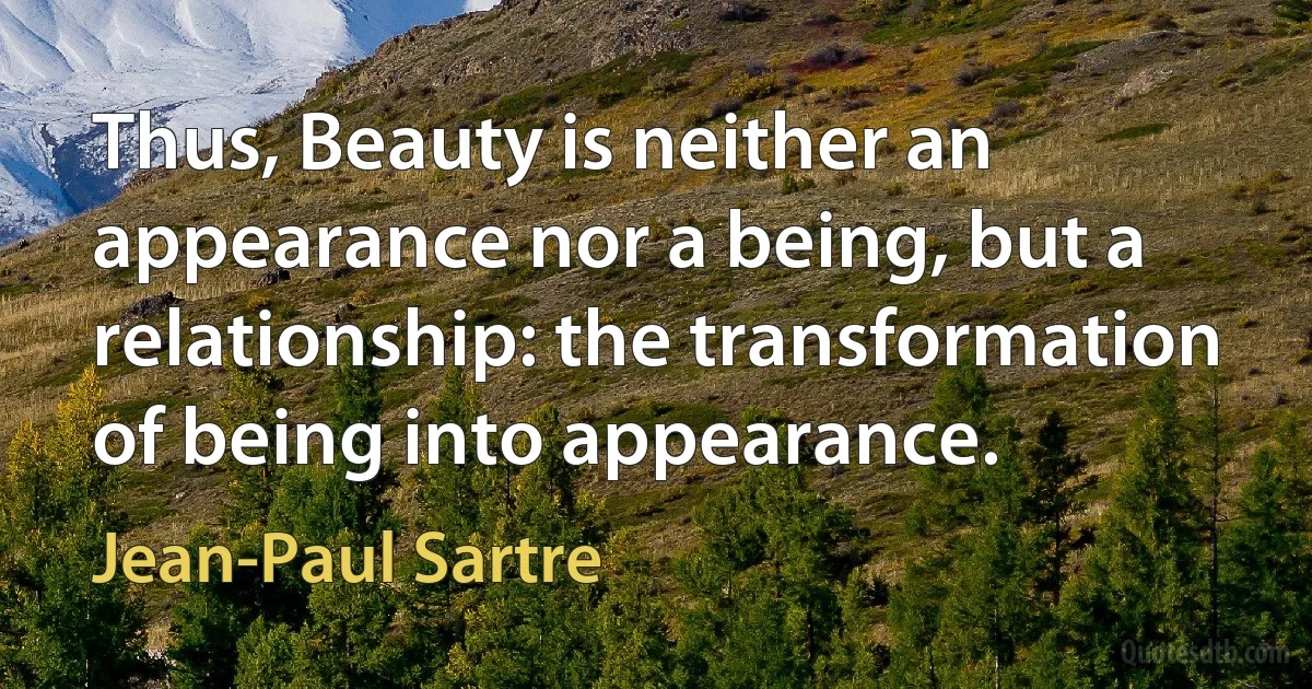 Thus, Beauty is neither an appearance nor a being, but a relationship: the transformation of being into appearance. (Jean-Paul Sartre)