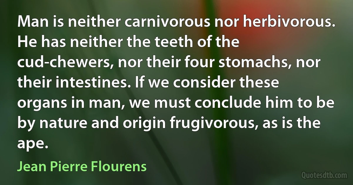 Man is neither carnivorous nor herbivorous. He has neither the teeth of the cud-chewers, nor their four stomachs, nor their intestines. If we consider these organs in man, we must conclude him to be by nature and origin frugivorous, as is the ape. (Jean Pierre Flourens)