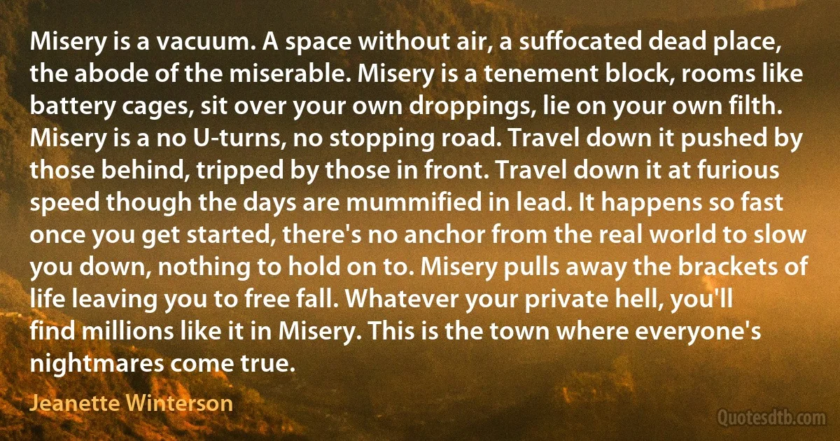 Misery is a vacuum. A space without air, a suffocated dead place, the abode of the miserable. Misery is a tenement block, rooms like battery cages, sit over your own droppings, lie on your own filth. Misery is a no U-turns, no stopping road. Travel down it pushed by those behind, tripped by those in front. Travel down it at furious speed though the days are mummified in lead. It happens so fast once you get started, there's no anchor from the real world to slow you down, nothing to hold on to. Misery pulls away the brackets of life leaving you to free fall. Whatever your private hell, you'll find millions like it in Misery. This is the town where everyone's nightmares come true. (Jeanette Winterson)