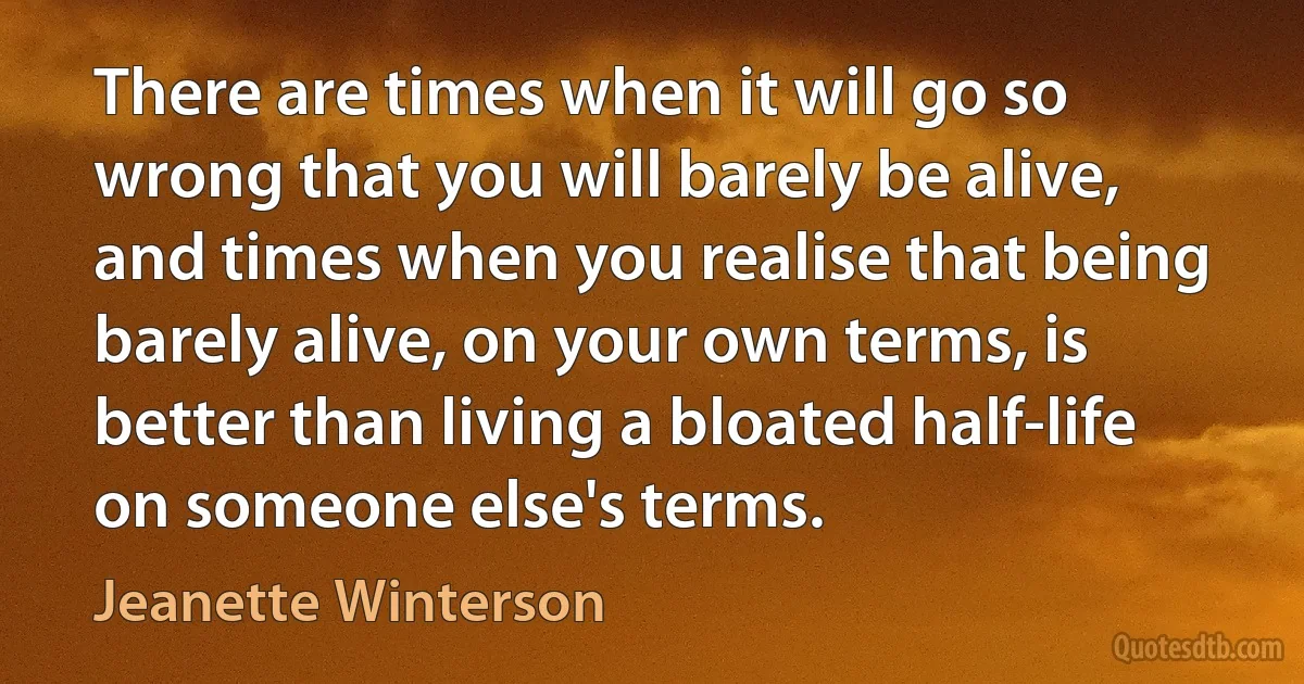 There are times when it will go so wrong that you will barely be alive, and times when you realise that being barely alive, on your own terms, is better than living a bloated half-life on someone else's terms. (Jeanette Winterson)