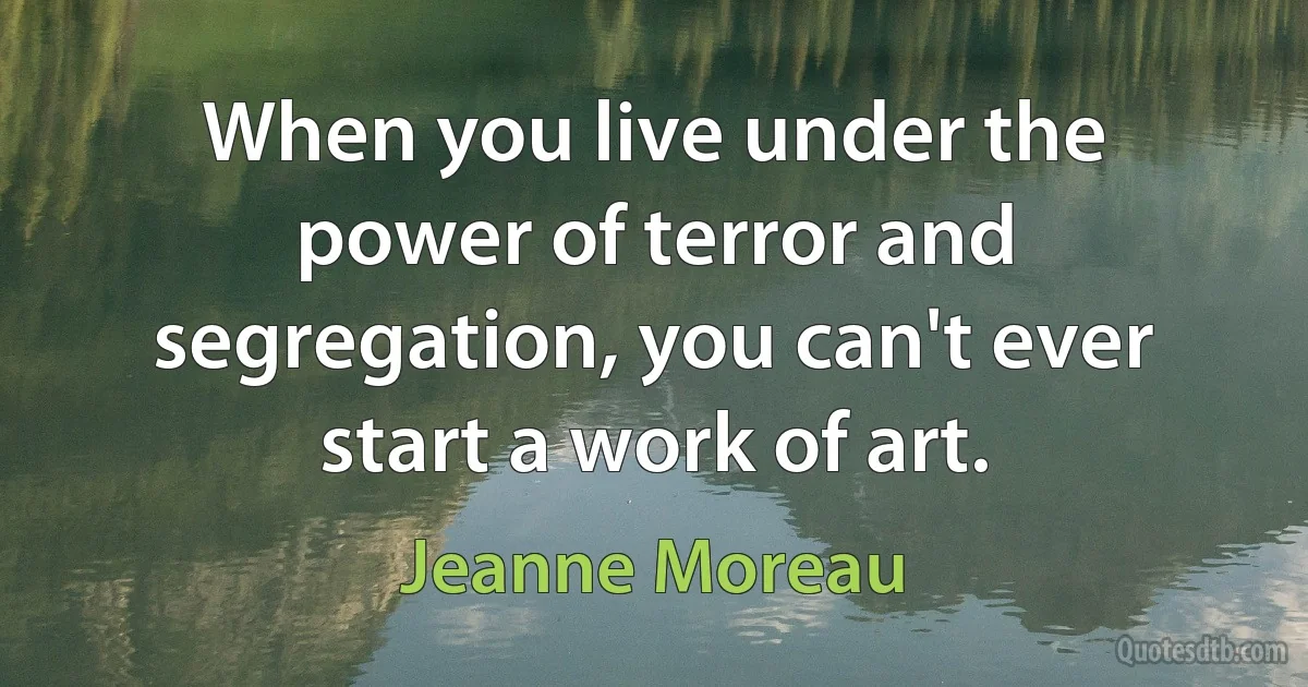 When you live under the power of terror and segregation, you can't ever start a work of art. (Jeanne Moreau)