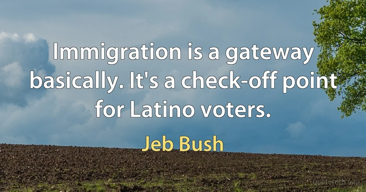 Immigration is a gateway basically. It's a check-off point for Latino voters. (Jeb Bush)