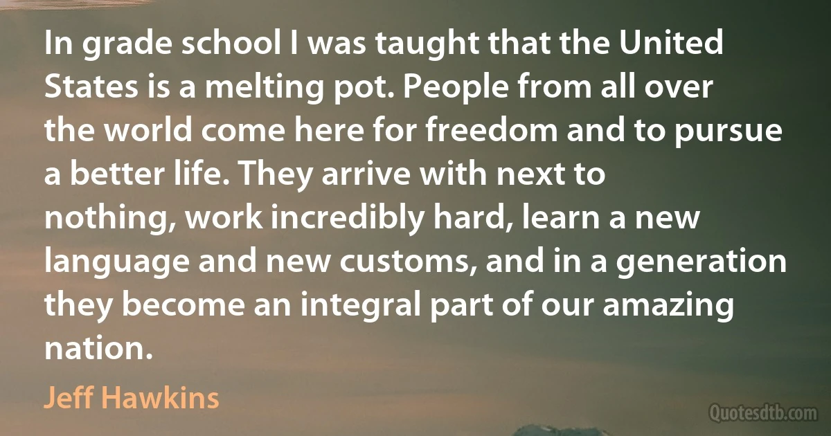 In grade school I was taught that the United States is a melting pot. People from all over the world come here for freedom and to pursue a better life. They arrive with next to nothing, work incredibly hard, learn a new language and new customs, and in a generation they become an integral part of our amazing nation. (Jeff Hawkins)