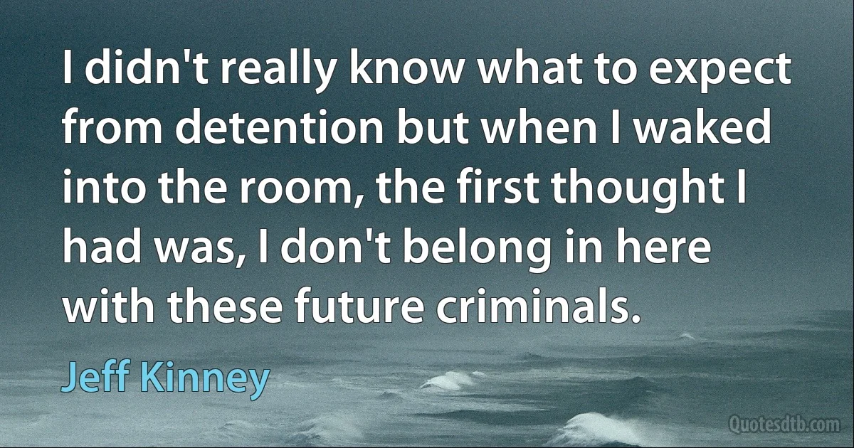 I didn't really know what to expect from detention but when I waked into the room, the first thought I had was, I don't belong in here with these future criminals. (Jeff Kinney)