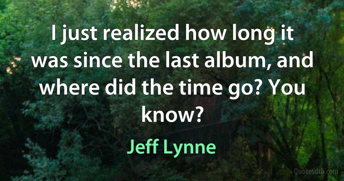 I just realized how long it was since the last album, and where did the time go? You know? (Jeff Lynne)