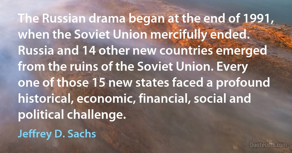 The Russian drama began at the end of 1991, when the Soviet Union mercifully ended. Russia and 14 other new countries emerged from the ruins of the Soviet Union. Every one of those 15 new states faced a profound historical, economic, financial, social and political challenge. (Jeffrey D. Sachs)