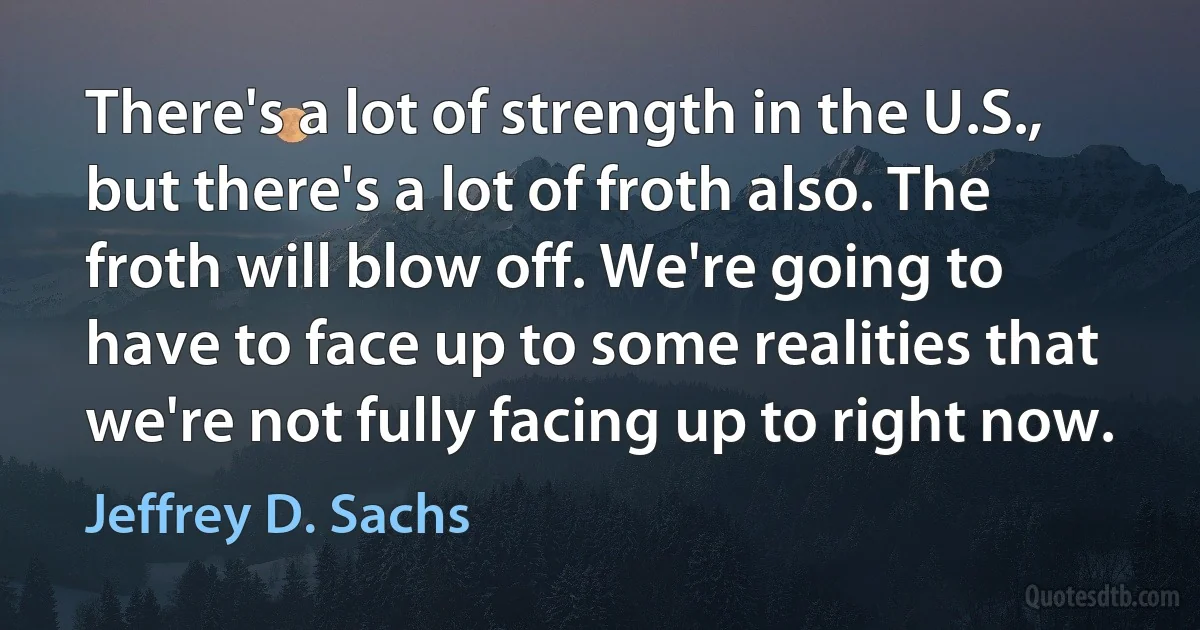 There's a lot of strength in the U.S., but there's a lot of froth also. The froth will blow off. We're going to have to face up to some realities that we're not fully facing up to right now. (Jeffrey D. Sachs)