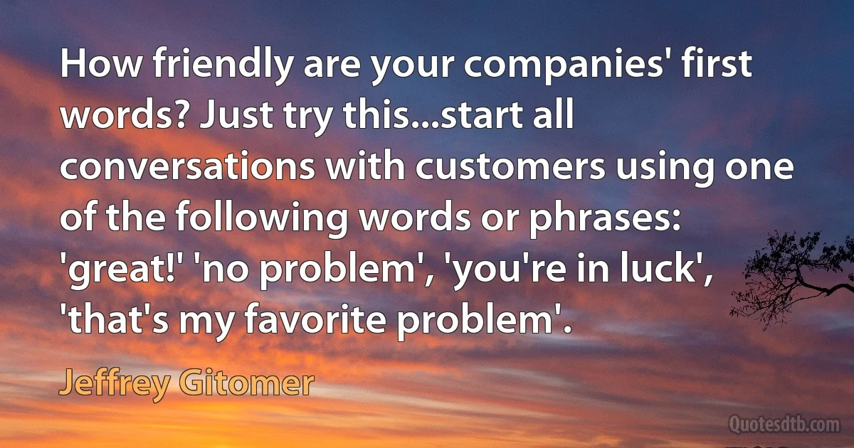 How friendly are your companies' first words? Just try this...start all conversations with customers using one of the following words or phrases: 'great!' 'no problem', 'you're in luck', 'that's my favorite problem'. (Jeffrey Gitomer)