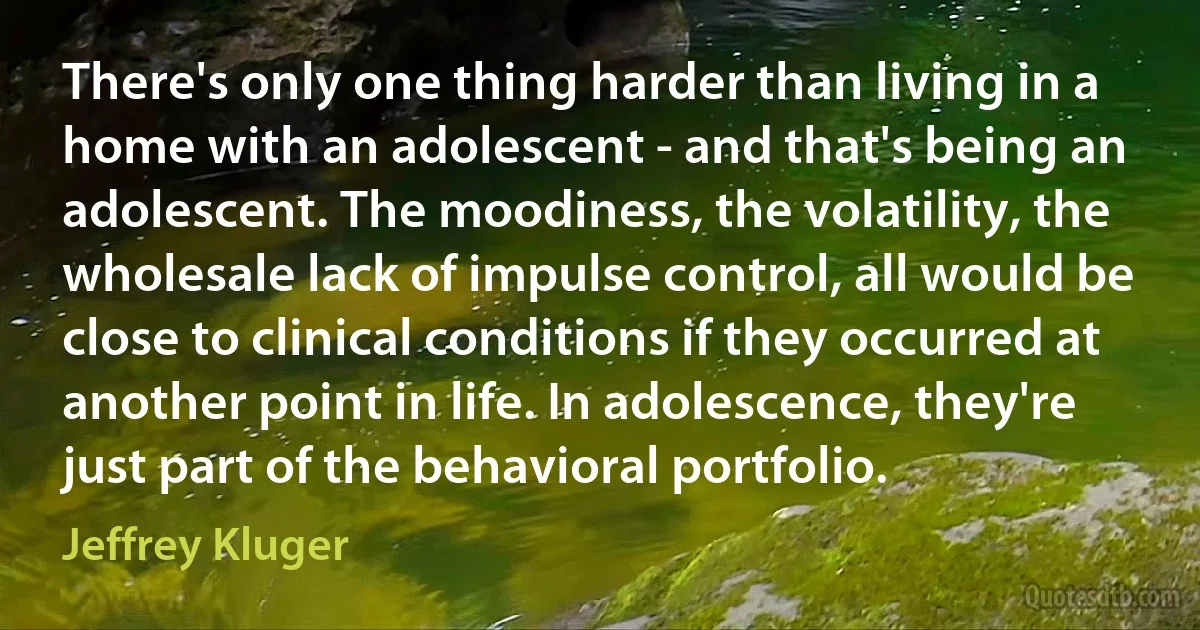 There's only one thing harder than living in a home with an adolescent - and that's being an adolescent. The moodiness, the volatility, the wholesale lack of impulse control, all would be close to clinical conditions if they occurred at another point in life. In adolescence, they're just part of the behavioral portfolio. (Jeffrey Kluger)